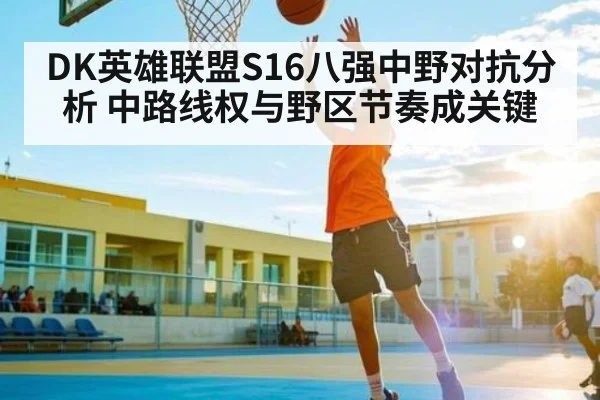 DK英雄联盟S16八强中野对抗分析 中路线权与野区节奏成关键