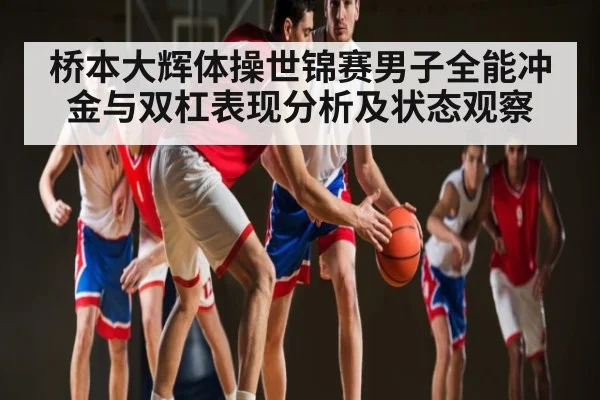 桥本大辉体操世锦赛男子全能冲金与双杠表现分析及状态观察