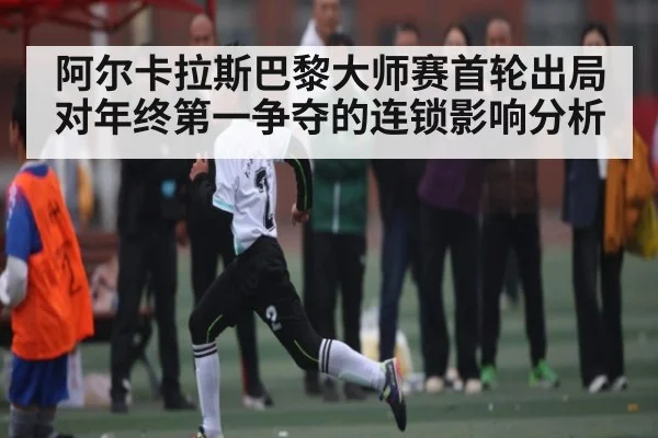 阿尔卡拉斯巴黎大师赛首轮出局对年终第一争夺的连锁影响分析 | kaiyun